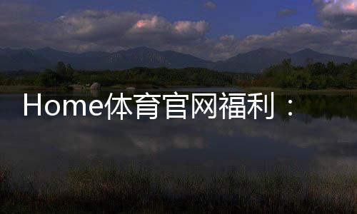 Home体育官网福利：揭秘独家优惠与高额返水活动