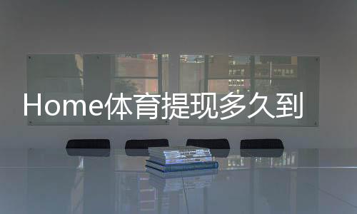 Home体育提现多久到账?到账时效与提款技巧全解析