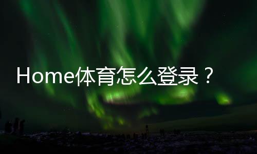 Home体育怎么登录？详细步骤与常见问题解答