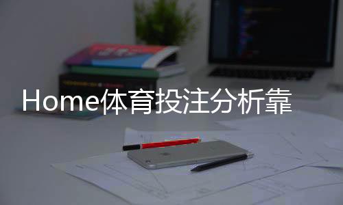 Home体育投注分析靠谱吗？深度解析平台安全性与玩法优势