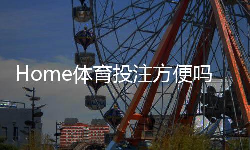 Home体育投注方便吗？一文解析操作流程与实战技巧