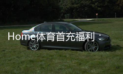 Home体育首充福利：新用户专享高额返利与独家礼包