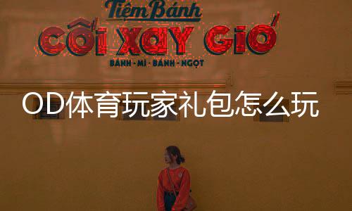 OD体育玩家礼包怎么玩？领取步骤、礼包内容与使用攻略