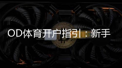 OD体育开户指引：新手注册流程、实名认证与安全充值全攻略
