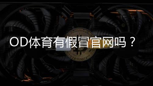 OD体育有假冒官网吗？官方真伪识别方法及防骗全攻略
