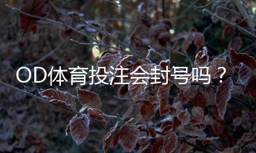 OD体育投注会封号吗？封号原因、预防方法与申诉流程详解