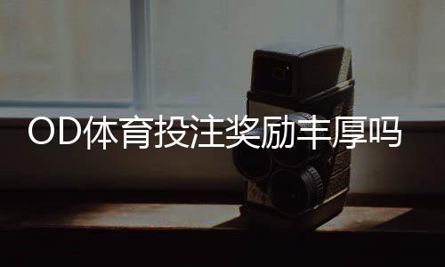OD体育投注奖励丰厚吗？优惠种类、领取攻略与真实用户评价全解析