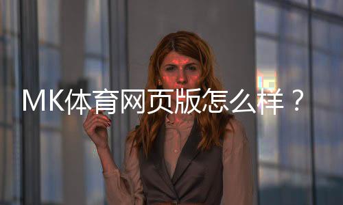 MK体育网页版怎么样？资深玩家带你全面评测体验