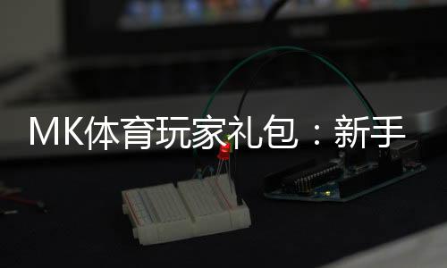 MK体育玩家礼包:新手必领的豪华福利与实战攻略