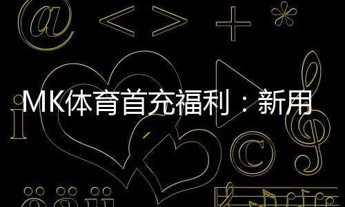 MK体育首充福利：新用户专享高额返利与独家礼包