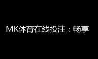 MK体育在线投注：畅享顶级赛事与真人娱乐的投注盛宴