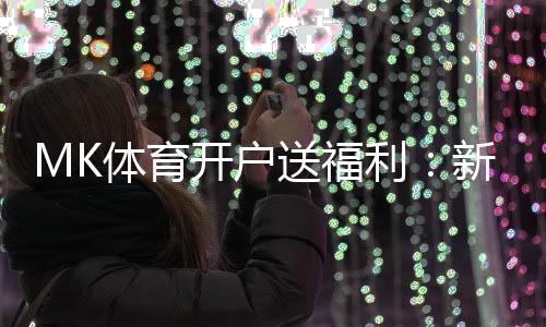 MK体育开户送福利:新用户专享豪礼首存即赠彩金翻倍!