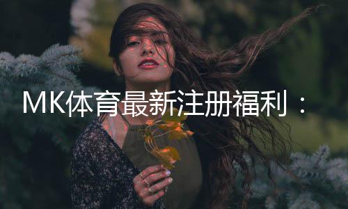MK体育最新注册福利：新用户专享豪礼与高额返水活动