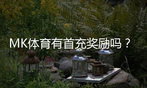 MK体育有首充奖励吗？新用户注册充值福利大揭秘