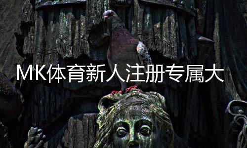 MK体育新人注册专属大礼包：首存即送1888元彩金+7天VIP礼遇