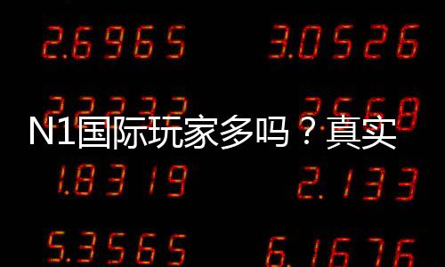 N1国际玩家多吗？真实玩家分布、活跃度与安全性全解析