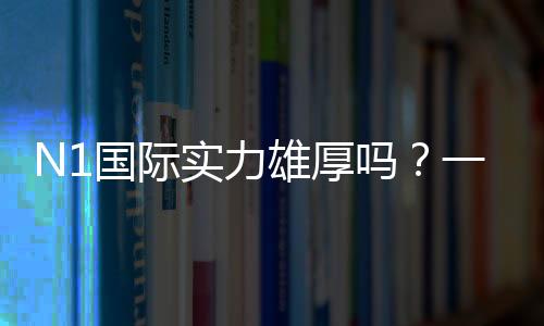 N1国际实力雄厚吗?一文看懂公司背景、战绩与用户口碑