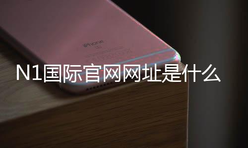 N1国际官网网址是什么？最新版官网入口、登录注册与安全验证详解
