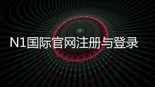 N1国际官网注册与登录教程：新手入门、优惠活动与充值提现安全指南