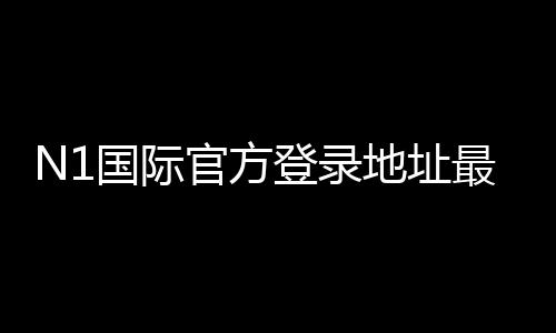 N1国际官方登录地址最新入口 2026:官网登录步骤、安全验证与常见问题