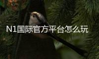 N1国际官方平台怎么玩？注册登录、安全保障与玩法全面教学
