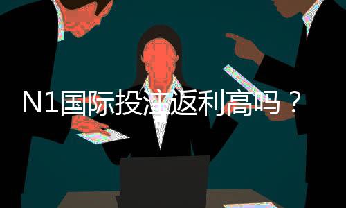 N1国际投注返利高吗？返利率、到账与是否划算全面解析