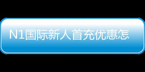 N1国际新人首充优惠怎么领取？新手必看步骤、福利与注意事项解析