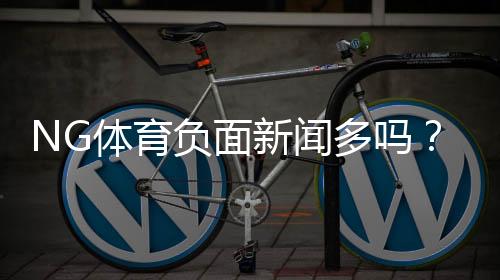 NG体育负面新闻多吗？真相揭秘、常见投诉与防坑攻略