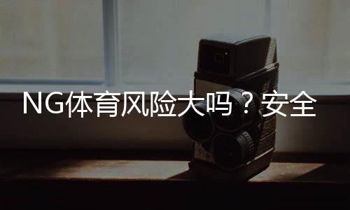 NG体育风险大吗?安全性与合规性详解+新手防骗攻略