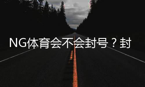 NG体育会不会封号？封号原因、风险识别与防封技巧全解析