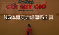NG体育实力雄厚吗？真实评测：资金背景、技术能力与用户口碑全面解析