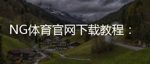 NG体育官网下载教程：官方正版app下载（安卓苹果安装与常见问题详解）