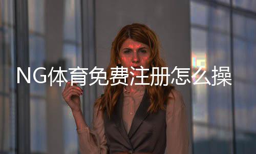 NG体育免费注册怎么操作？新手图文教程与常见问题解答