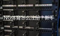 NG体育怎么注册？新手快速注册流程与常见问题详解