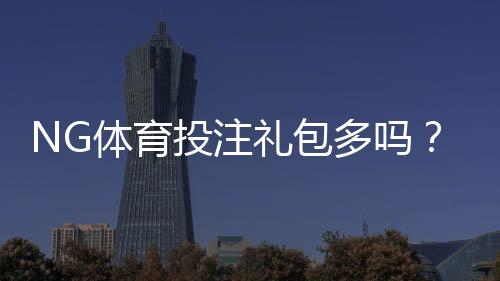 NG体育投注礼包多吗？最新优惠汇总与领取攻略