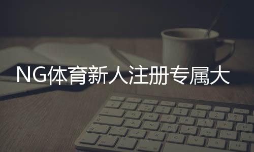 NG体育新人注册专属大礼包怎么领取?新手注册流程、礼包内容与注意事项全解析
