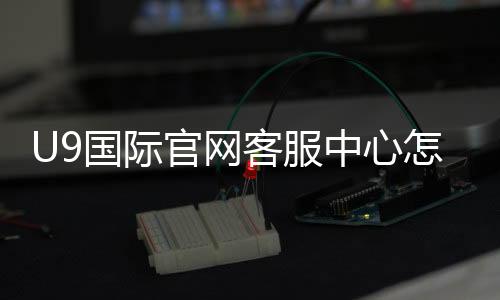 U9国际官网客服中心怎么联系？一分钟看懂官方客服渠道与常见问题处理流程