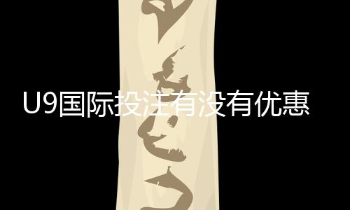 U9国际投注有没有优惠?最新优惠活动、领取攻略与注意事项