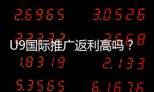 U9国际推广返利高吗?真实收益测评、比例解析与提升技巧
