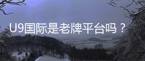 U9国际是老牌平台吗？平台背景、信誉与安全性全面评测
