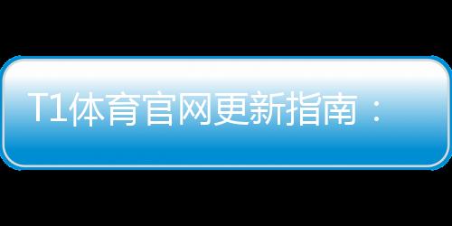 T1体育官网更新指南：最新版本功能、更新方法与常见问题一文看懂