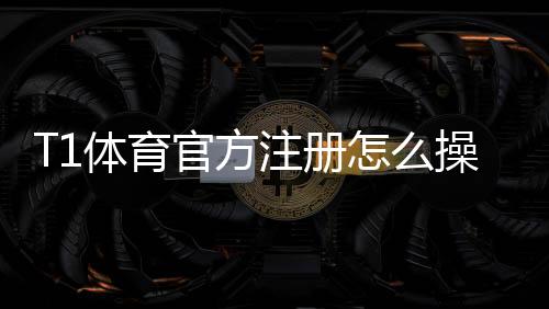 T1体育官方注册怎么操作?手机电脑快速注册流程与安全验证详解
