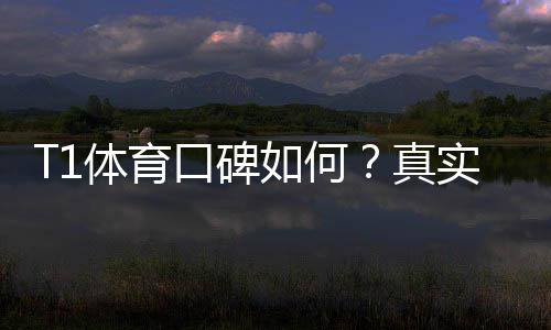 T1体育口碑如何？真实用户评价与平台可靠性深度解析