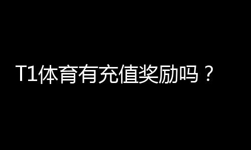 T1体育有充值奖励吗？最新充值优惠、领取流程与注意事项一看就懂