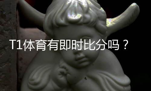T1体育有即时比分吗？实时比分功能、查看方法与常见问题全解析