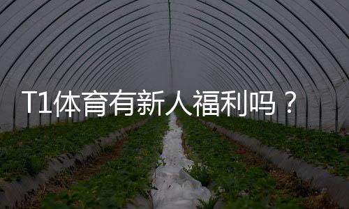T1体育有新人福利吗?新手注册优惠、领取流程与注意事项全解析