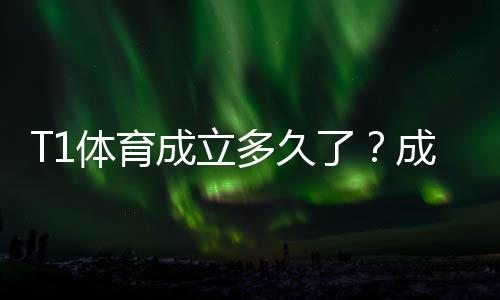 T1体育成立多久了?成立时间、公司背景与发展历程一文看懂