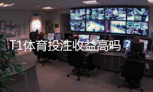 T1体育投注收益高吗？收益率、赔率与风险全解析