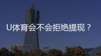U体育会不会拒绝提现？深度解析平台提款规则与到账时效