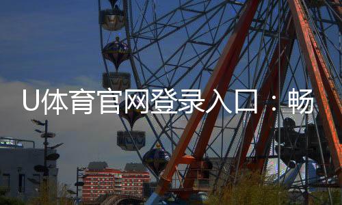 U体育官网登录入口:畅享顶级赛事投注与电子游艺体验